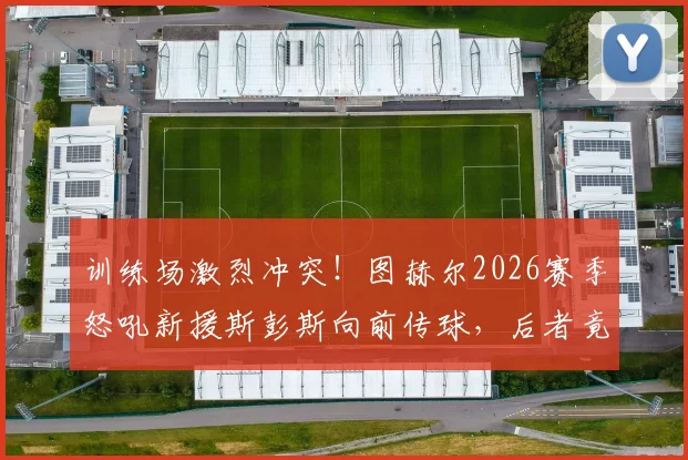 训练场激烈冲突！图赫尔2026赛季怒吼新援斯彭斯向前传球，后者竟耸肩摊手敷衍回应，蓝军内部问题曝光