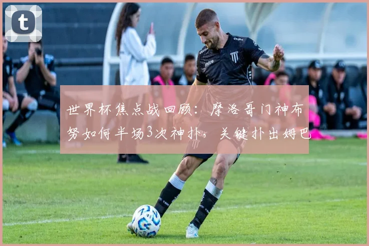 世界杯焦点战回顾：摩洛哥门神布努如何半场3次神扑，关键扑出姆巴佩点射？附2026世界杯门将表现前瞻