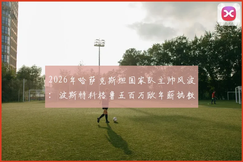 2026年哈萨克斯坦国家队主帅风波：波斯特科格鲁五百万欧年薪执教请求为何遭拒？
