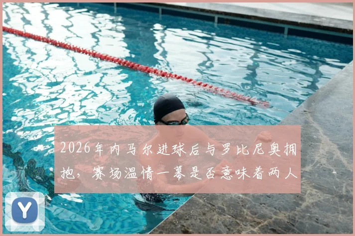 2026年内马尔进球后与罗比尼奥拥抱，赛场温情一幕是否意味着两人早已冰释前嫌？