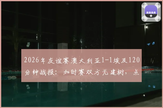 2026年友谊赛澳大利亚1-1埃及120分钟战报：加时赛双方无建树，点球大战惊险决出胜负