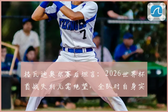 格瓦迪奥尔赛后坦言：2026世界杯首战失利无需绝望，全队对自身实力有清晰认知